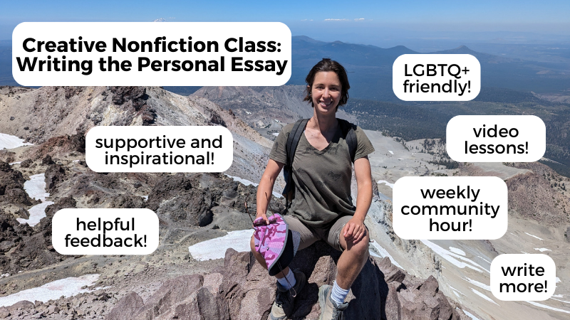 Creative Nonfiction Class: Writing the personal essay. supportive and inspirational! Helpful feedback! LGBTQ+ friendly! Video lessons! Weekly community hour! Write more!